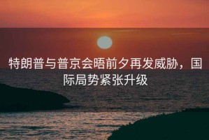 特朗普與普京會晤前夕再發(fā)威脅，國際局勢緊張升級