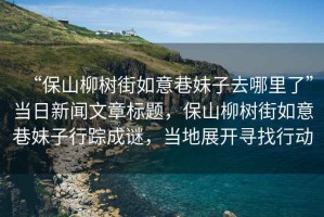 “保山柳樹街如意巷妹子去哪里了”當(dāng)日新聞文章標(biāo)題，保山柳樹街如意巷妹子行蹤成謎，當(dāng)?shù)卣归_尋找行動(dòng)