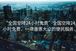 “全國空降24小時(shí)免費(fèi)”全國空降24小時(shí)免費(fèi)，一項(xiàng)普惠大眾的便民服務(wù)