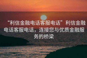 “利信金融電話客服電話”利信金融電話客服電話，連接您與優(yōu)質(zhì)金融服務(wù)的橋梁