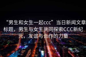 “男生和女生一起ccc”當(dāng)日新聞文章標(biāo)題，男生與女生共同探索CCC新紀(jì)元，友誼與合作的力量
