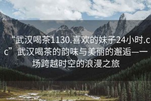 “武漢喝茶1130.喜歡的妹子24小時(shí).cc”武漢喝茶的韻味與美麗的邂逅—一場(chǎng)跨越時(shí)空的浪漫之旅