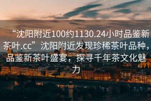 “沈陽附近100約1130.24小時品鑒新茶葉.cc”沈陽附近發(fā)現(xiàn)珍稀茶葉品種，品鑒新茶葉盛宴，探尋千年茶文化魅力