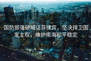 國(guó)防部強(qiáng)硬喊話(huà)菲律賓，堅(jiān)決捍衛(wèi)國(guó)家主權(quán)，維護(hù)南海和平穩(wěn)定