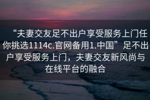“夫妻交友足不出戶享受服務(wù)上門任你挑選1114c.官網(wǎng)備用1.中國”足不出戶享受服務(wù)上門，夫妻交友新風(fēng)尚與在線平臺的融合
