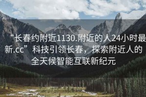 “長(zhǎng)春約附近1130.附近的人24小時(shí)最新.cc”科技引領(lǐng)長(zhǎng)春，探索附近人的全天候智能互聯(lián)新紀(jì)元