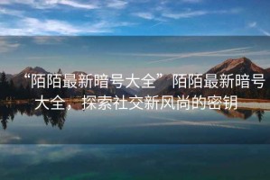 “陌陌最新暗號大全”陌陌最新暗號大全，探索社交新風(fēng)尚的密鑰
