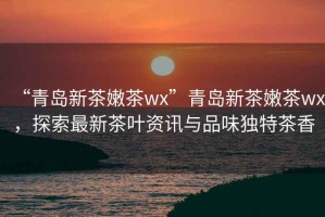 “青島新茶嫩茶wx”青島新茶嫩茶wx，探索最新茶葉資訊與品味獨特茶香