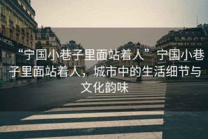 “寧國小巷子里面站著人”寧國小巷子里面站著人，城市中的生活細(xì)節(jié)與文化韻味