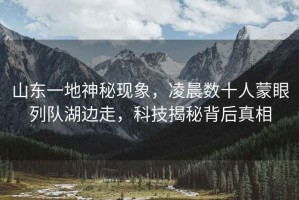 山東一地神秘現(xiàn)象，凌晨數(shù)十人蒙眼列隊(duì)湖邊走，科技揭秘背后真相