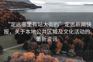 “定遠(yuǎn)哪里有站大街的”定遠(yuǎn)新聞快報，關(guān)于本地公共區(qū)域及文化活動的最新資訊
