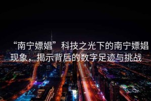 “南寧嫖娼”科技之光下的南寧嫖娼現(xiàn)象，揭示背后的數(shù)字足跡與挑戰(zhàn)