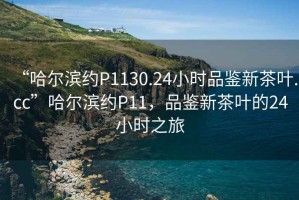 “哈爾濱約P1130.24小時(shí)品鑒新茶葉.cc”哈爾濱約P11，品鑒新茶葉的24小時(shí)之旅