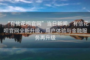 “有信花唄官網(wǎng)”當日新聞，有信花唄官網(wǎng)全新升級，用戶體驗與金融服務再升級
