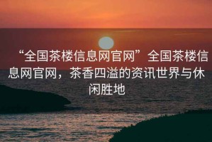 “全國茶樓信息網(wǎng)官網(wǎng)”全國茶樓信息網(wǎng)官網(wǎng)，茶香四溢的資訊世界與休閑勝地