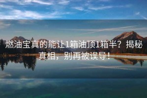 燃油寶真的能讓1箱油頂1箱半？揭秘真相，別再被誤導！