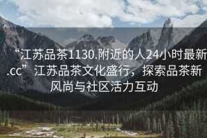 “江蘇品茶1130.附近的人24小時(shí)最新.cc”江蘇品茶文化盛行，探索品茶新風(fēng)尚與社區(qū)活力互動(dòng)