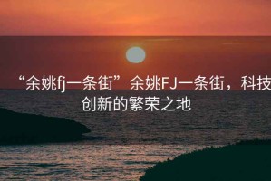 “余姚fj一條街”余姚FJ一條街，科技創(chuàng)新的繁榮之地