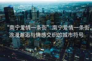“南寧愛情一條街”南寧愛情一條街，浪漫邂逅與情感交織的城市符號(hào)