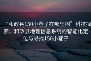 “和政縣150小巷子在哪里啊”科技探索，和政縣地理信息系統(tǒng)的智能化定位與尋找150小巷子