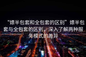 “嫖半包套和全包套的區(qū)別”嫖半包套與全包套的區(qū)別，深入了解兩種服務(wù)模式的差異