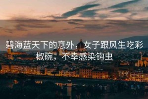 碧海藍(lán)天下的意外，女子跟風(fēng)生吃彩椒碗，不幸感染鉤蟲