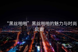 “黑絲啪啪”黑絲啪啪的魅力與時(shí)尚風(fēng)潮