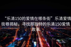 “樂清150的愛情在哪條街”樂清愛情街巷揭秘，尋找那獨特的樂清150愛情故事