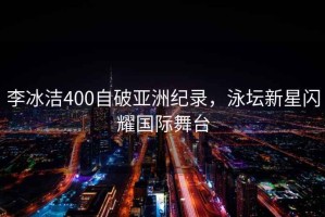 李冰潔400自破亞洲紀錄，泳壇新星閃耀國際舞臺