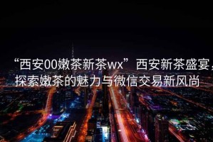 “西安00嫩茶新茶wx”西安新茶盛宴，探索嫩茶的魅力與微信交易新風(fēng)尚