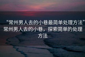 “常州男人去的小巷最簡單處理方法”常州男人去的小巷，探索簡單的處理方法