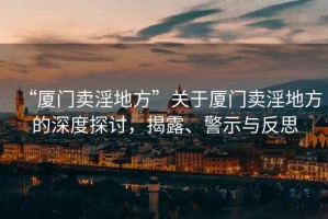 “廈門賣淫地方”關于廈門賣淫地方的深度探討，揭露、警示與反思