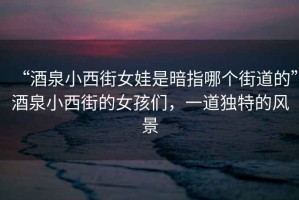 “酒泉小西街女娃是暗指哪個街道的”酒泉小西街的女孩們，一道獨特的風景