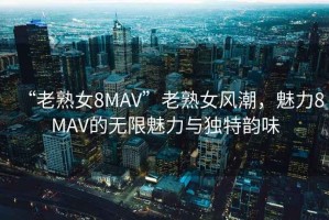 “老熟女8MAV”老熟女風(fēng)潮，魅力8MAV的無(wú)限魅力與獨(dú)特韻味