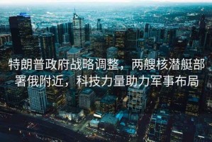 特朗普政府戰(zhàn)略調(diào)整，兩艘核潛艇部署俄附近，科技力量助力軍事布局