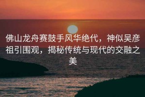 佛山龍舟賽鼓手風(fēng)華絕代，神似吳彥祖引圍觀，揭秘傳統(tǒng)與現(xiàn)代的交融之美