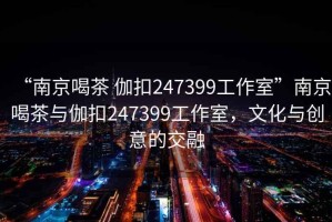 “南京喝茶 伽扣247399工作室”南京喝茶與伽扣247399工作室，文化與創(chuàng)意的交融
