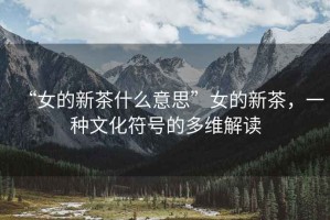 “女的新茶什么意思”女的新茶，一種文化符號的多維解讀