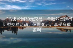 “合肥公園30元交易”合肥公園推出新型交易活動，僅需30元，享受多重福利