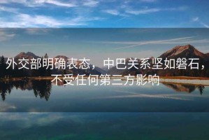 外交部明確表態(tài)，中巴關(guān)系堅如磐石，不受任何第三方影響