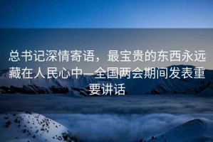 總書記深情寄語，最寶貴的東西永遠藏在人民心中—全國兩會期間發(fā)表重要講話