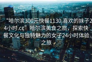 “哈爾濱300元快餐1130.喜歡的妹子24小時.cc”哈爾濱美食之旅，探索快餐文化與獨特魅力的女子24小時體驗之旅