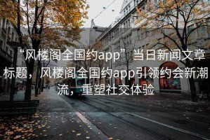 “風(fēng)樓閣全國(guó)約app”當(dāng)日新聞文章標(biāo)題，風(fēng)樓閣全國(guó)約app引領(lǐng)約會(huì)新潮流，重塑社交體驗(yàn)