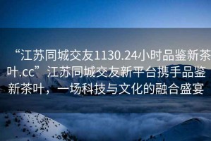 “江蘇同城交友1130.24小時(shí)品鑒新茶葉.cc”江蘇同城交友新平臺(tái)攜手品鑒新茶葉，一場(chǎng)科技與文化的融合盛宴