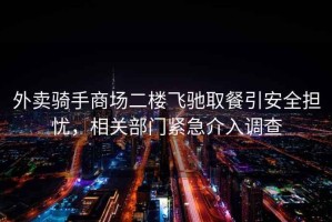 外賣騎手商場(chǎng)二樓飛馳取餐引安全擔(dān)憂，相關(guān)部門緊急介入調(diào)查