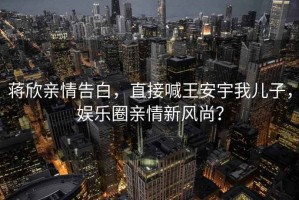 蔣欣親情告白，直接喊王安宇我兒子，娛樂圈親情新風尚？