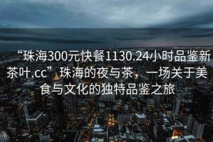 “珠海300元快餐1130.24小時品鑒新茶葉.cc”珠海的夜與茶，一場關于美食與文化的獨特品鑒之旅