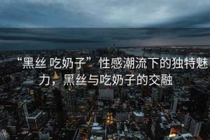 “黑絲 吃奶子”性感潮流下的獨(dú)特魅力，黑絲與吃奶子的交融