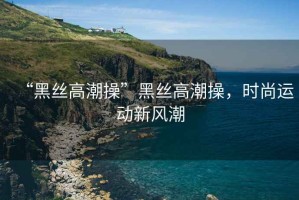 “黑絲高潮操”黑絲高潮操，時尚運動新風(fēng)潮