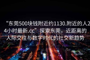“東莞500塊錢附近約1130.附近的人24小時最新.cc”探索東莞，近距離的人際交往與數(shù)字時代的社交新趨勢